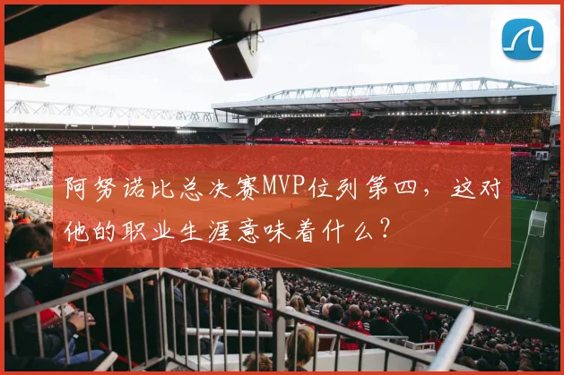 阿努诺比总决赛MVP位列第四,这对他的职业生涯意味着什么?