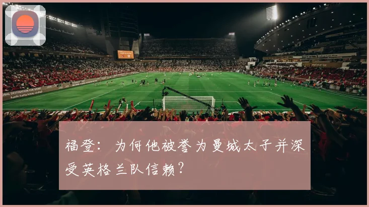 福登:为何他被誉为曼城太子并深受英格兰队信赖?