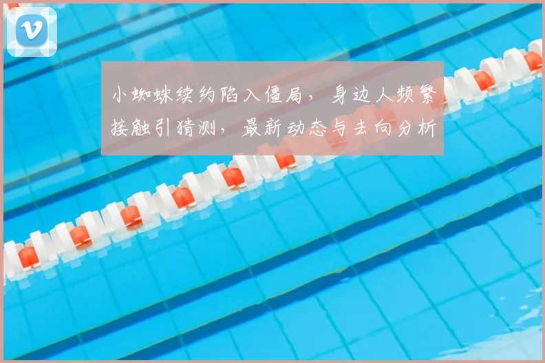 小蜘蛛续约陷入僵局，身边人频繁接触引猜测，最新动态与去向分析