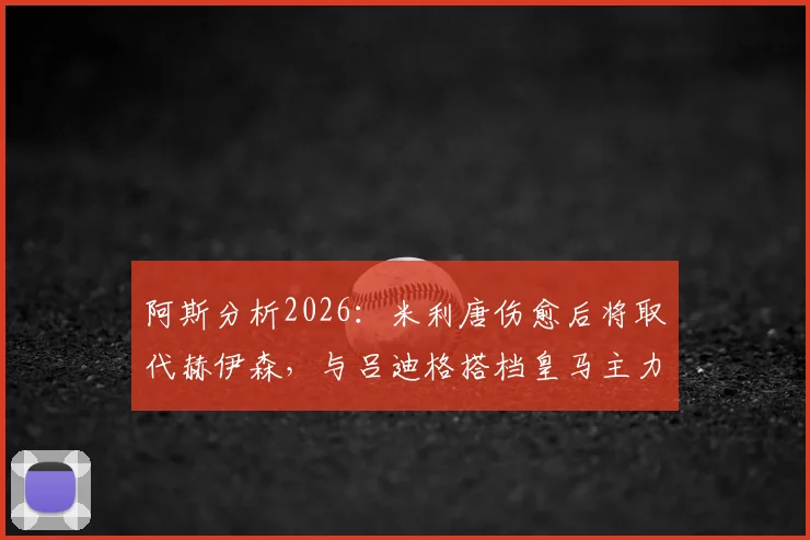 阿斯分析2026:米利唐伤愈后将取代赫伊森,与吕迪格搭档皇马主力中卫