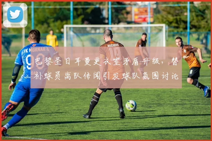 巴黎圣日耳曼更衣室矛盾升级,替补球员离队传闻引发球队氛围讨论