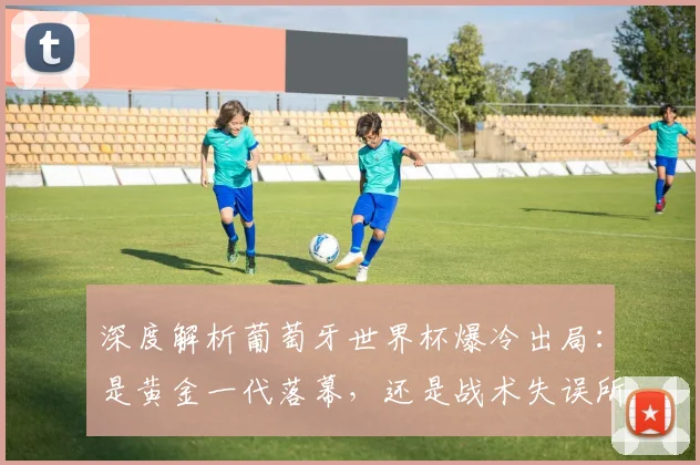 深度解析葡萄牙世界杯爆冷出局：是黄金一代落幕，还是战术失误所致？球迷热议未来走向