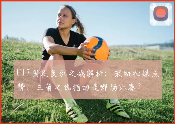 U17国足复仇之战解析:宋凯社媒点赞,三箭之仇指的是哪场比赛?