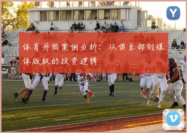 体育并购案例分析：从俱乐部到媒体版权的投资逻辑