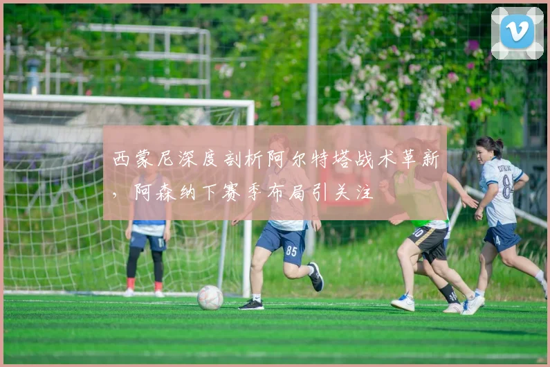 西蒙尼深度剖析阿尔特塔战术革新，阿森纳下赛季布局引关注