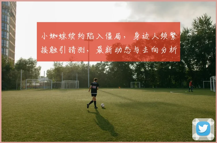 小蜘蛛续约陷入僵局,身边人频繁接触引猜测,最新动态与去向分析