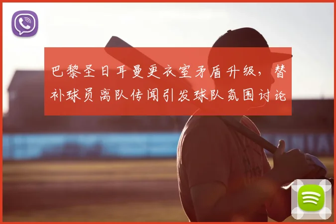 巴黎圣日耳曼更衣室矛盾升级,替补球员离队传闻引发球队氛围讨论