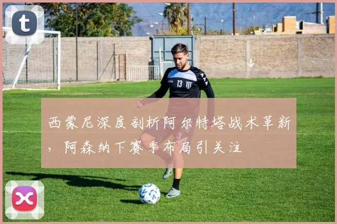 西蒙尼深度剖析阿尔特塔战术革新，阿森纳下赛季布局引关注