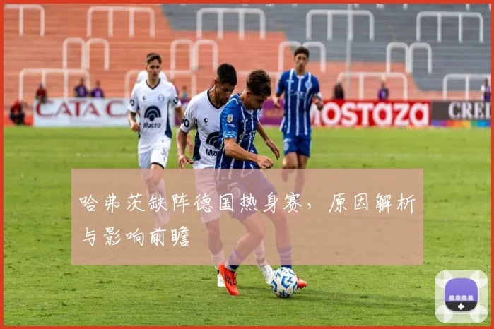 哈弗茨缺阵德国热身赛,原因解析与影响前瞻
