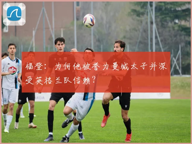 福登:为何他被誉为曼城太子并深受英格兰队信赖?